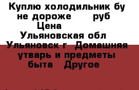 Куплю холодильник бу не дороже 1000 руб › Цена ­ 1 000 - Ульяновская обл., Ульяновск г. Домашняя утварь и предметы быта » Другое   